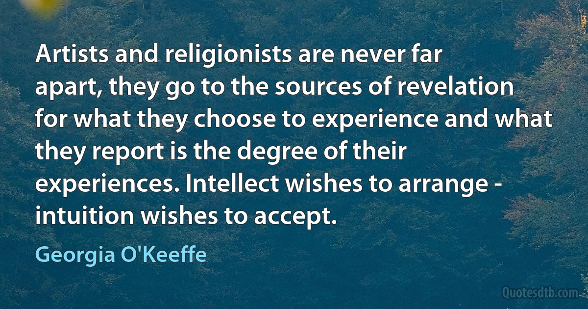 Artists and religionists are never far apart, they go to the sources of revelation for what they choose to experience and what they report is the degree of their experiences. Intellect wishes to arrange - intuition wishes to accept. (Georgia O'Keeffe)