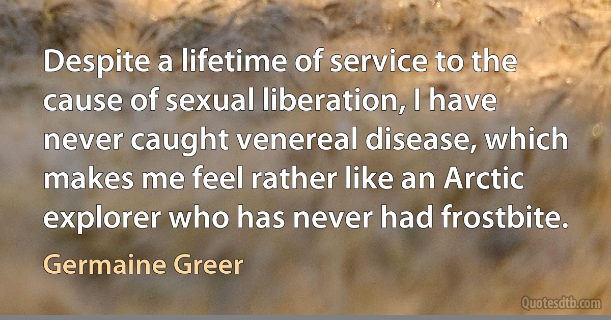 Despite a lifetime of service to the cause of sexual liberation, I have never caught venereal disease, which makes me feel rather like an Arctic explorer who has never had frostbite. (Germaine Greer)