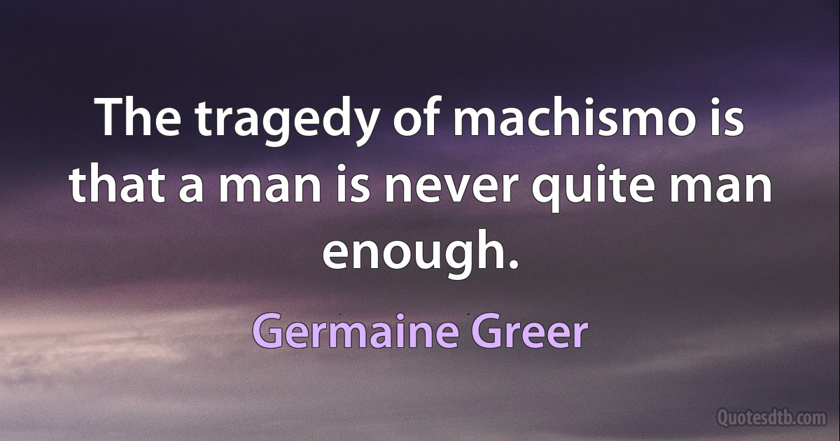 The tragedy of machismo is that a man is never quite man enough. (Germaine Greer)