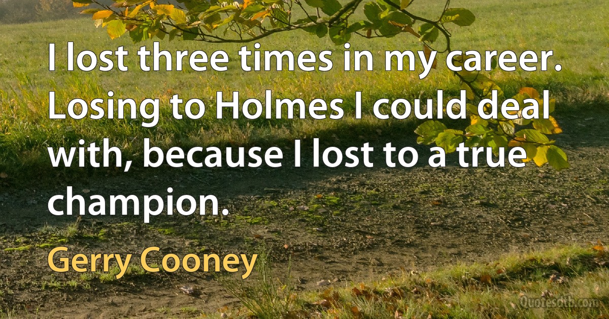 I lost three times in my career. Losing to Holmes I could deal with, because I lost to a true champion. (Gerry Cooney)