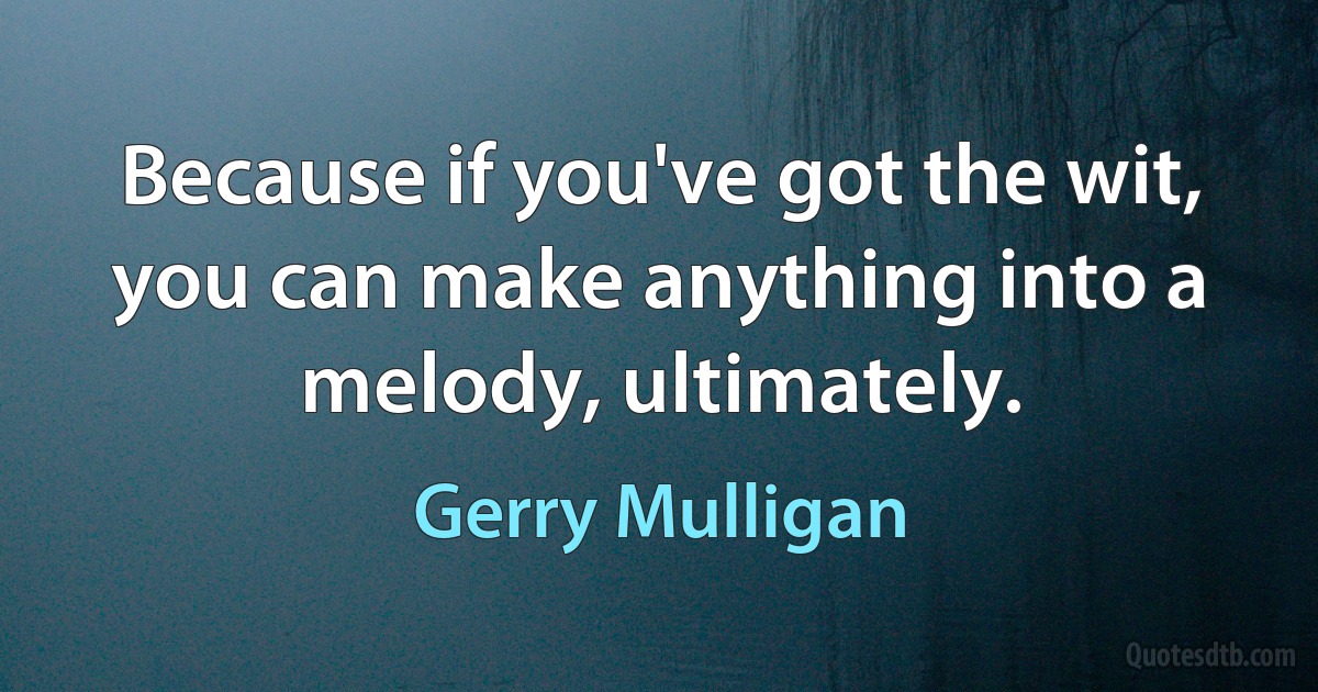 Because if you've got the wit, you can make anything into a melody, ultimately. (Gerry Mulligan)