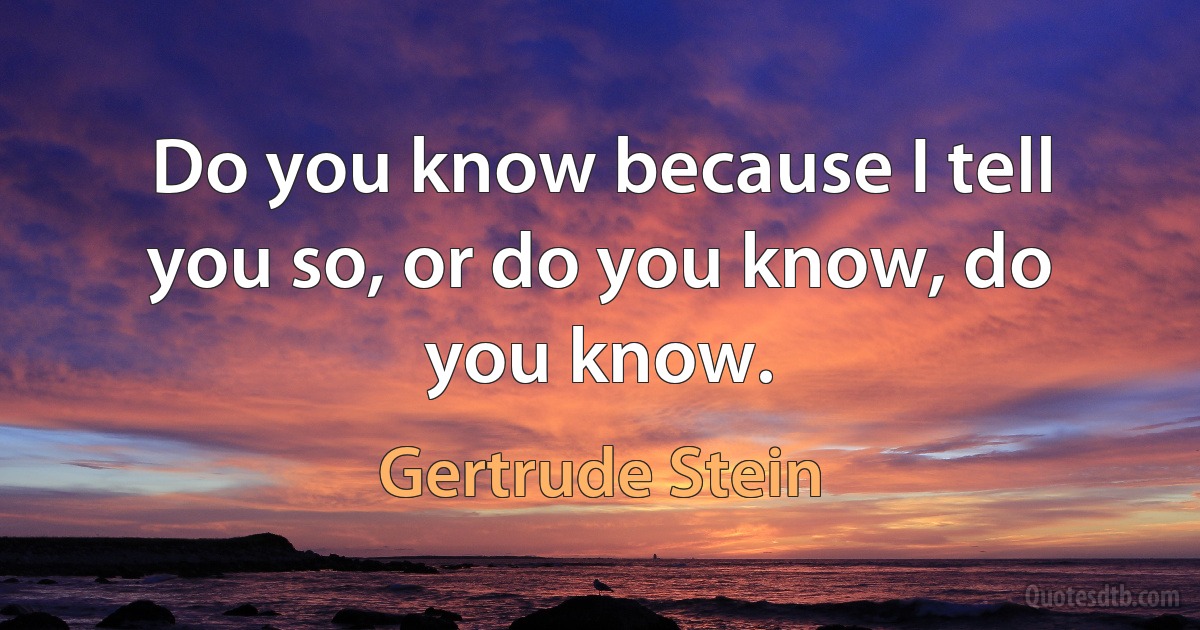 Do you know because I tell you so, or do you know, do you know. (Gertrude Stein)