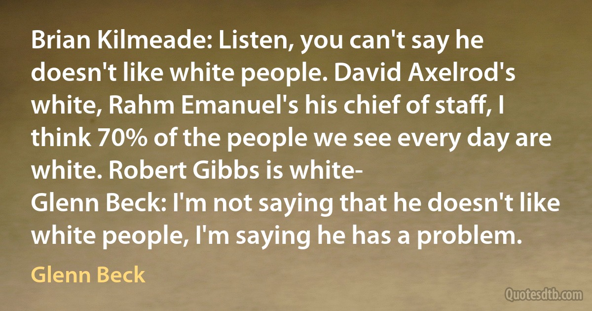 Brian Kilmeade: Listen, you can't say he doesn't like white people. David Axelrod's white, Rahm Emanuel's his chief of staff, I think 70% of the people we see every day are white. Robert Gibbs is white-
Glenn Beck: I'm not saying that he doesn't like white people, I'm saying he has a problem. (Glenn Beck)