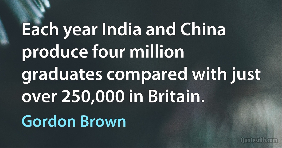 Each year India and China produce four million graduates compared with just over 250,000 in Britain. (Gordon Brown)