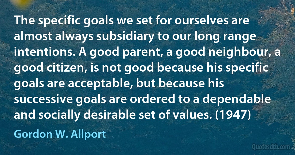 The specific goals we set for ourselves are almost always subsidiary to our long range intentions. A good parent, a good neighbour, a good citizen, is not good because his specific goals are acceptable, but because his successive goals are ordered to a dependable and socially desirable set of values. (1947) (Gordon W. Allport)