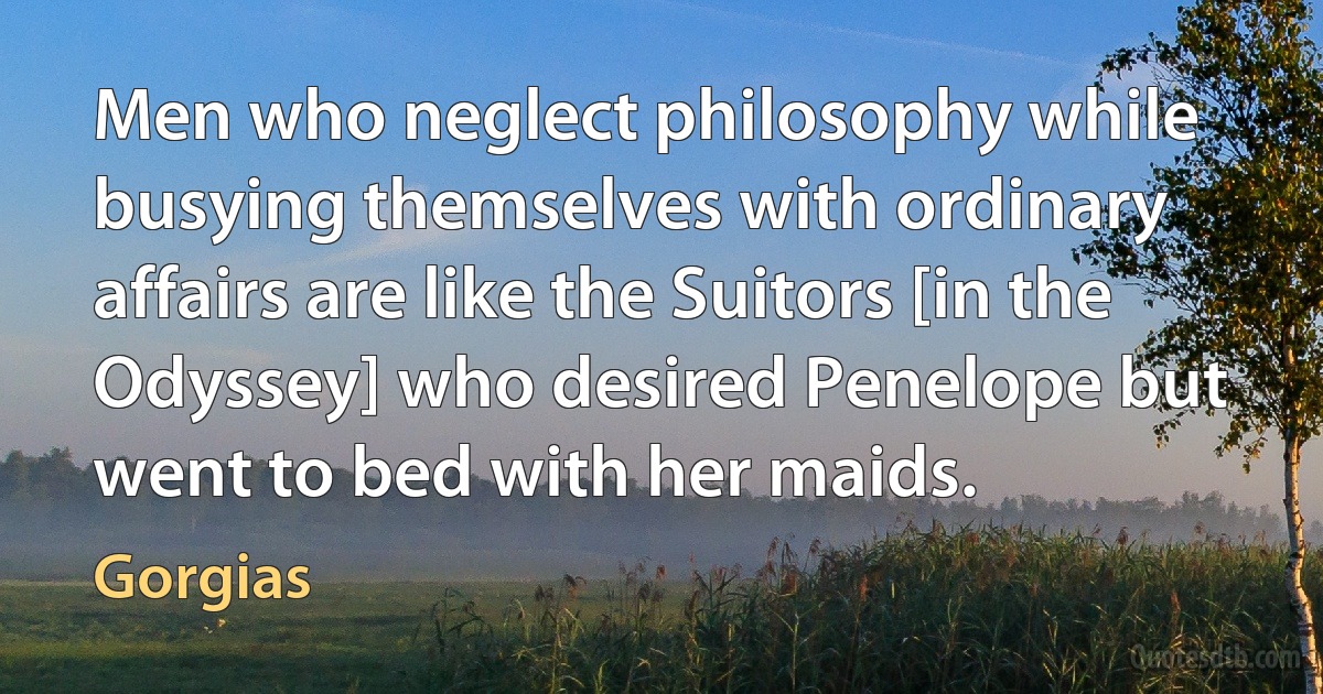 Men who neglect philosophy while busying themselves with ordinary affairs are like the Suitors [in the Odyssey] who desired Penelope but went to bed with her maids. (Gorgias)