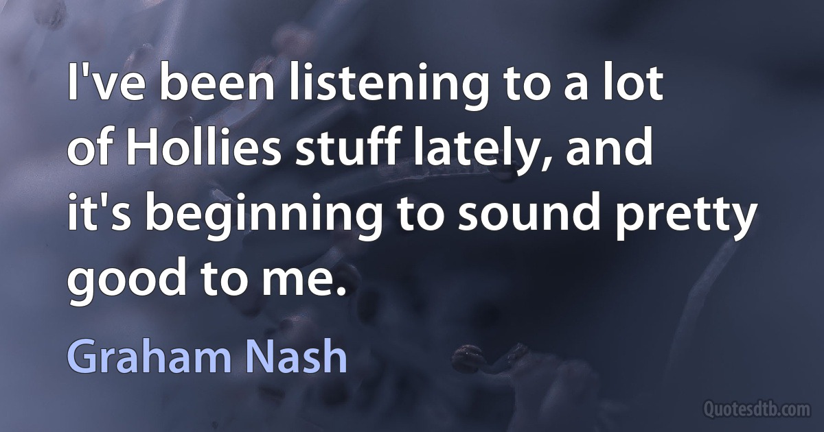 I've been listening to a lot of Hollies stuff lately, and it's beginning to sound pretty good to me. (Graham Nash)