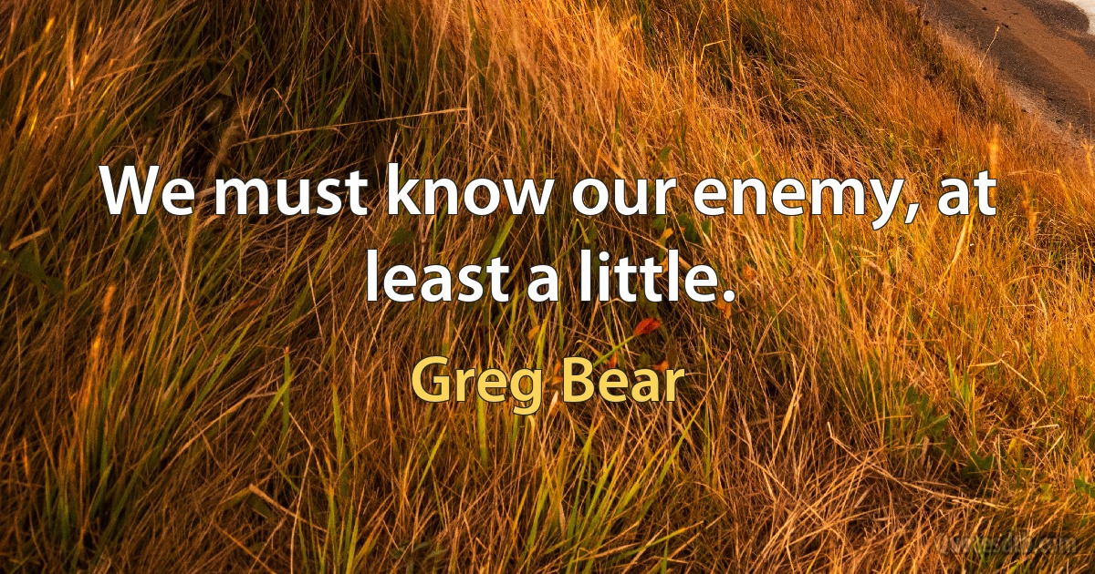 We must know our enemy, at least a little. (Greg Bear)