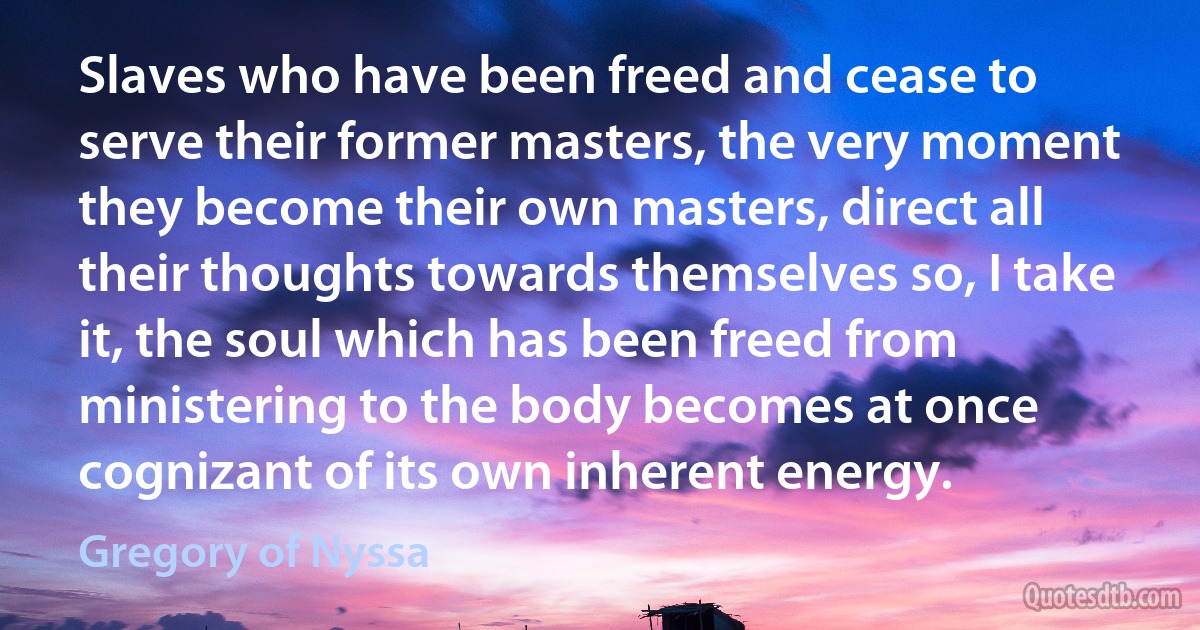 Slaves who have been freed and cease to serve their former masters, the very moment they become their own masters, direct all their thoughts towards themselves so, I take it, the soul which has been freed from ministering to the body becomes at once cognizant of its own inherent energy. (Gregory of Nyssa)