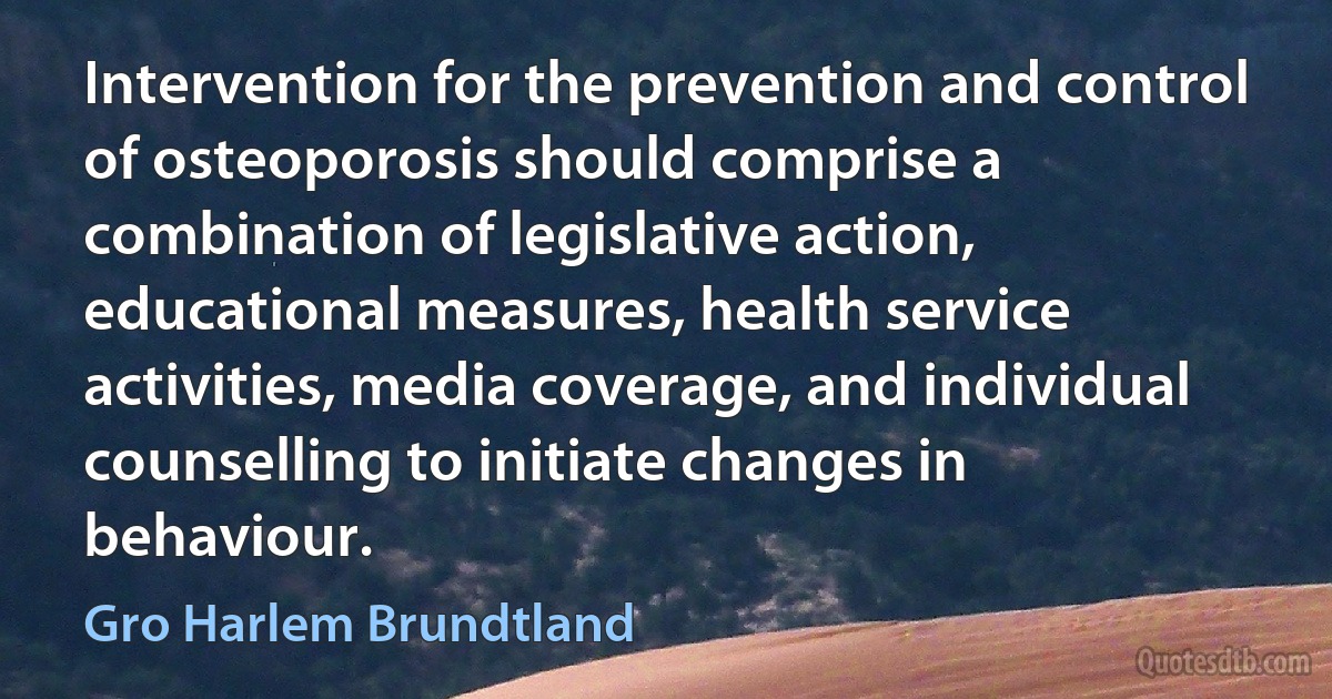 Intervention for the prevention and control of osteoporosis should comprise a combination of legislative action, educational measures, health service activities, media coverage, and individual counselling to initiate changes in behaviour. (Gro Harlem Brundtland)