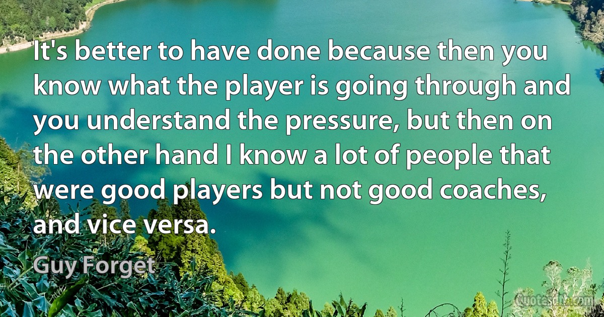 It's better to have done because then you know what the player is going through and you understand the pressure, but then on the other hand I know a lot of people that were good players but not good coaches, and vice versa. (Guy Forget)