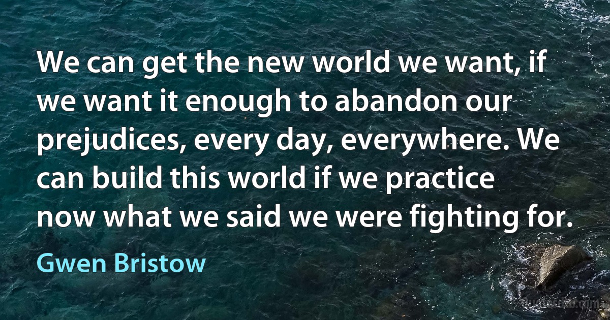 We can get the new world we want, if we want it enough to abandon our prejudices, every day, everywhere. We can build this world if we practice now what we said we were fighting for. (Gwen Bristow)