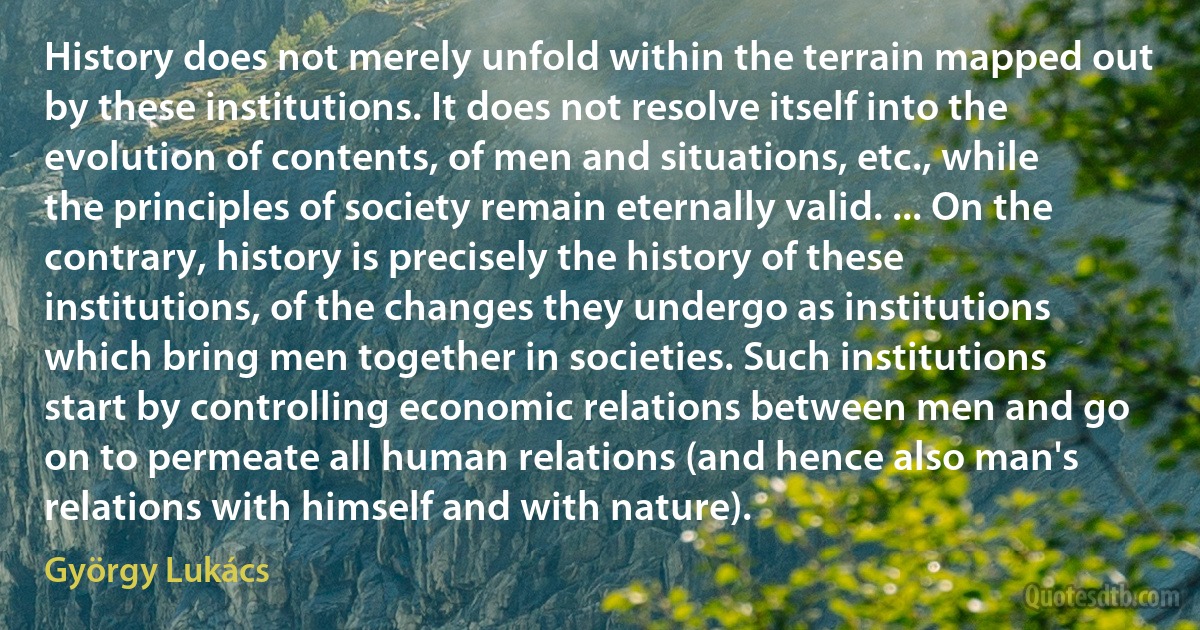 History does not merely unfold within the terrain mapped out by these institutions. It does not resolve itself into the evolution of contents, of men and situations, etc., while the principles of society remain eternally valid. ... On the contrary, history is precisely the history of these institutions, of the changes they undergo as institutions which bring men together in societies. Such institutions start by controlling economic relations between men and go on to permeate all human relations (and hence also man's relations with himself and with nature). (György Lukács)