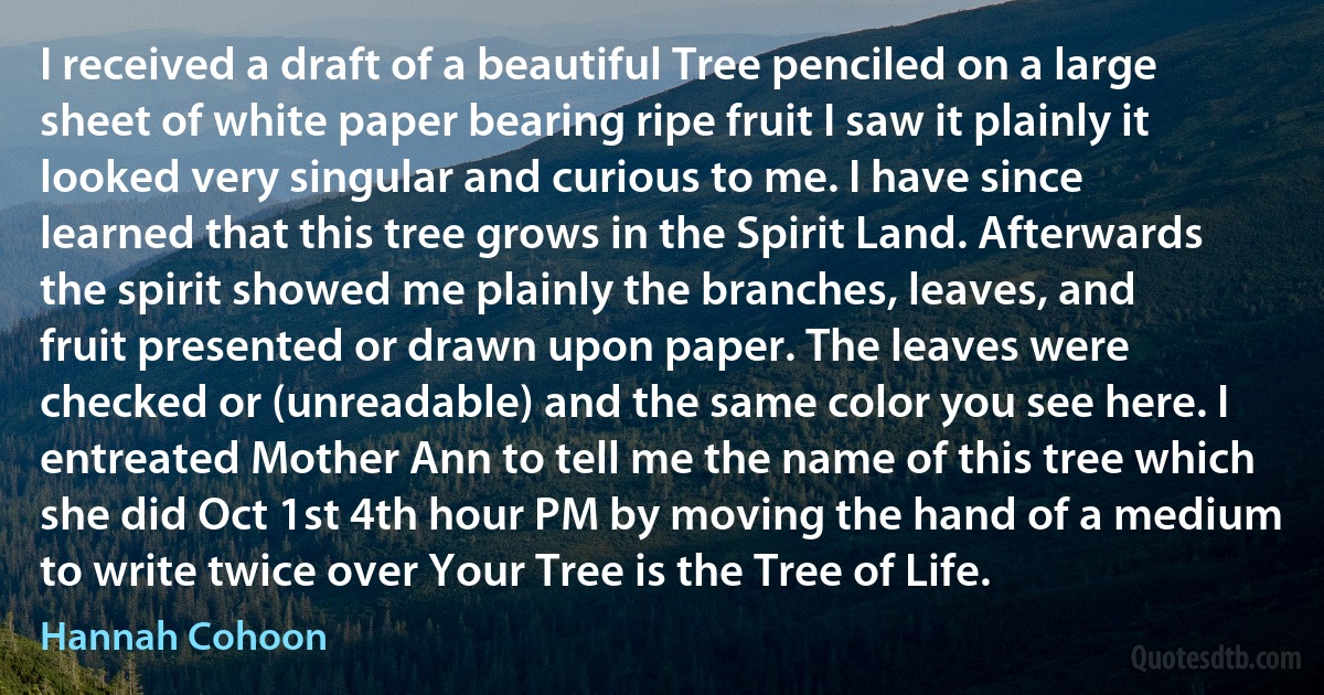 I received a draft of a beautiful Tree penciled on a large sheet of white paper bearing ripe fruit I saw it plainly it looked very singular and curious to me. I have since learned that this tree grows in the Spirit Land. Afterwards the spirit showed me plainly the branches, leaves, and fruit presented or drawn upon paper. The leaves were checked or (unreadable) and the same color you see here. I entreated Mother Ann to tell me the name of this tree which she did Oct 1st 4th hour PM by moving the hand of a medium to write twice over Your Tree is the Tree of Life. (Hannah Cohoon)