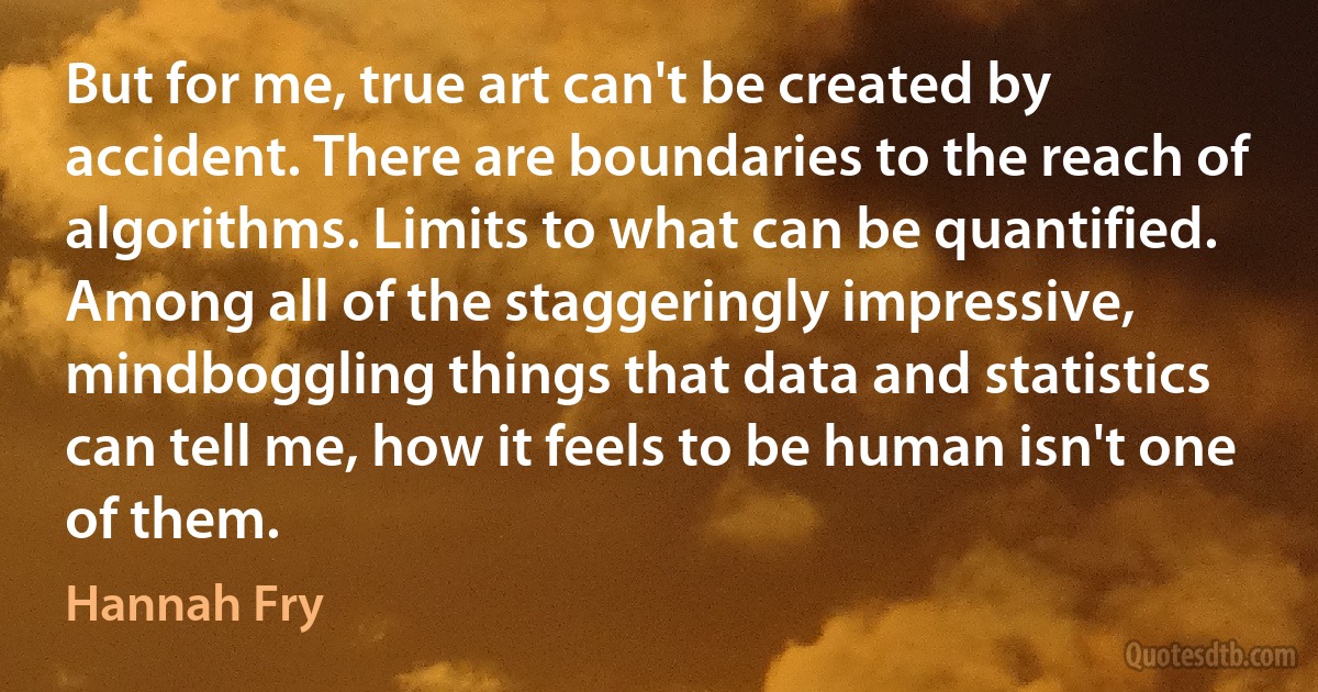 But for me, true art can't be created by accident. There are boundaries to the reach of algorithms. Limits to what can be quantified. Among all of the staggeringly impressive, mindboggling things that data and statistics can tell me, how it feels to be human isn't one of them. (Hannah Fry)