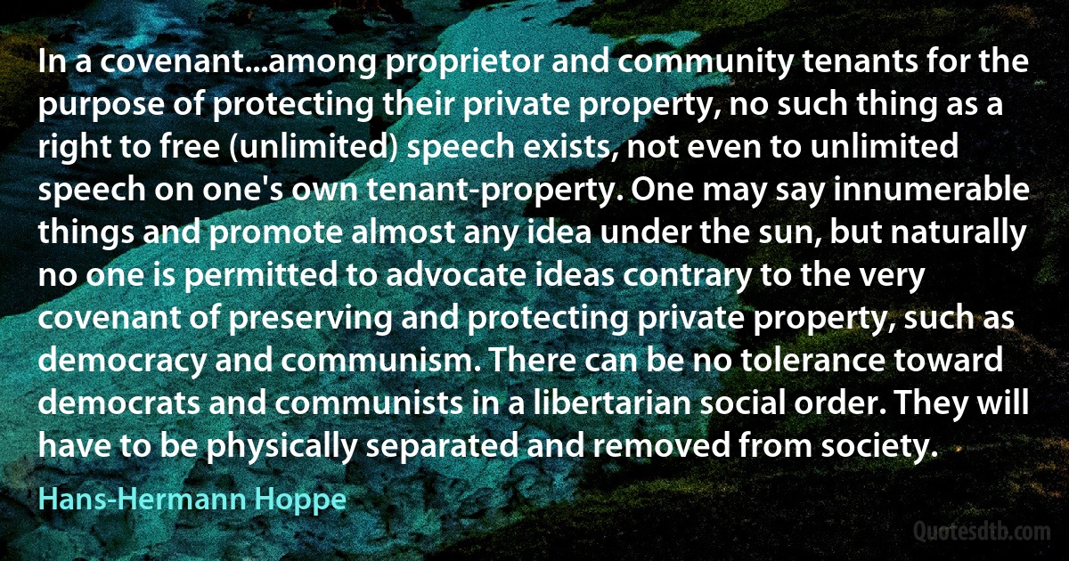 In a covenant...among proprietor and community tenants for the purpose of protecting their private property, no such thing as a right to free (unlimited) speech exists, not even to unlimited speech on one's own tenant-property. One may say innumerable things and promote almost any idea under the sun, but naturally no one is permitted to advocate ideas contrary to the very covenant of preserving and protecting private property, such as democracy and communism. There can be no tolerance toward democrats and communists in a libertarian social order. They will have to be physically separated and removed from society. (Hans-Hermann Hoppe)