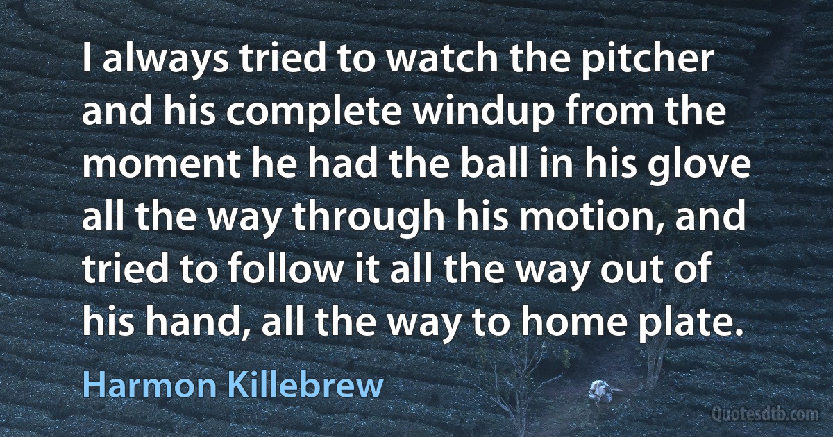 I always tried to watch the pitcher and his complete windup from the moment he had the ball in his glove all the way through his motion, and tried to follow it all the way out of his hand, all the way to home plate. (Harmon Killebrew)