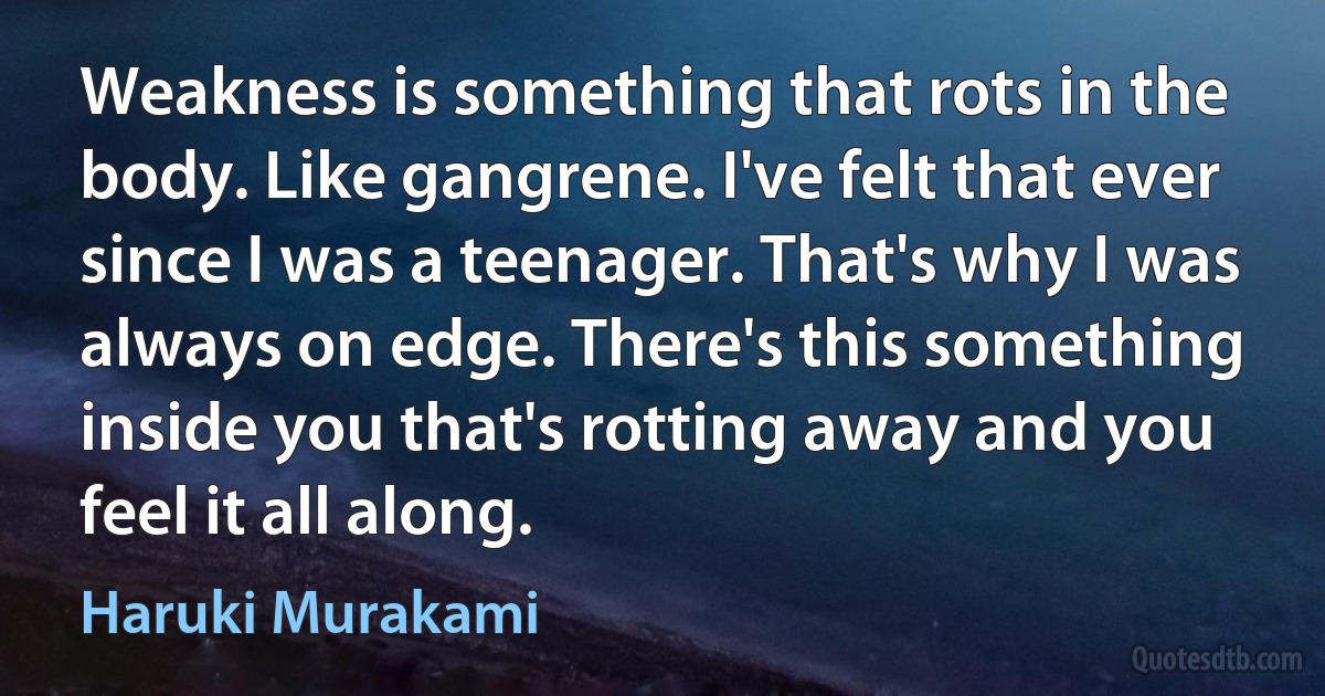 Weakness is something that rots in the body. Like gangrene. I've felt that ever since I was a teenager. That's why I was always on edge. There's this something inside you that's rotting away and you feel it all along. (Haruki Murakami)