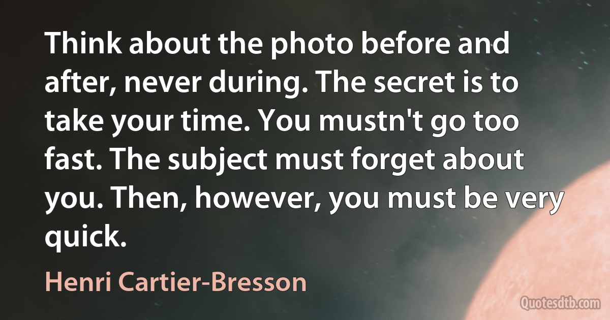 Think about the photo before and after, never during. The secret is to take your time. You mustn't go too fast. The subject must forget about you. Then, however, you must be very quick. (Henri Cartier-Bresson)