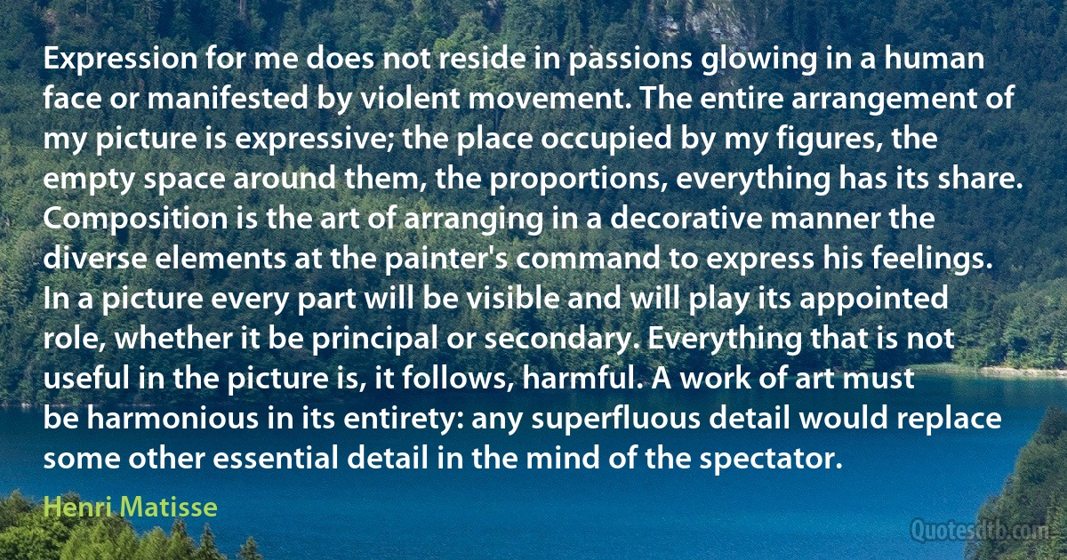 Expression for me does not reside in passions glowing in a human face or manifested by violent movement. The entire arrangement of my picture is expressive; the place occupied by my figures, the empty space around them, the proportions, everything has its share. Composition is the art of arranging in a decorative manner the diverse elements at the painter's command to express his feelings. In a picture every part will be visible and will play its appointed role, whether it be principal or secondary. Everything that is not useful in the picture is, it follows, harmful. A work of art must be harmonious in its entirety: any superfluous detail would replace some other essential detail in the mind of the spectator. (Henri Matisse)