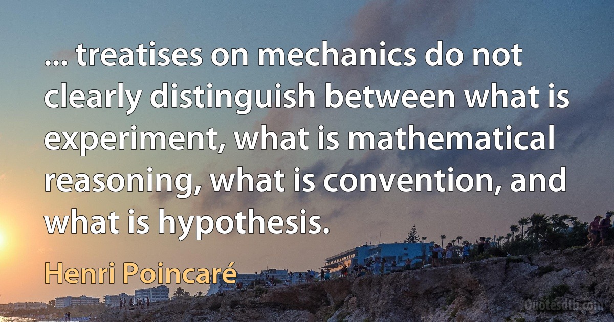 ... treatises on mechanics do not clearly distinguish between what is experiment, what is mathematical reasoning, what is convention, and what is hypothesis. (Henri Poincaré)