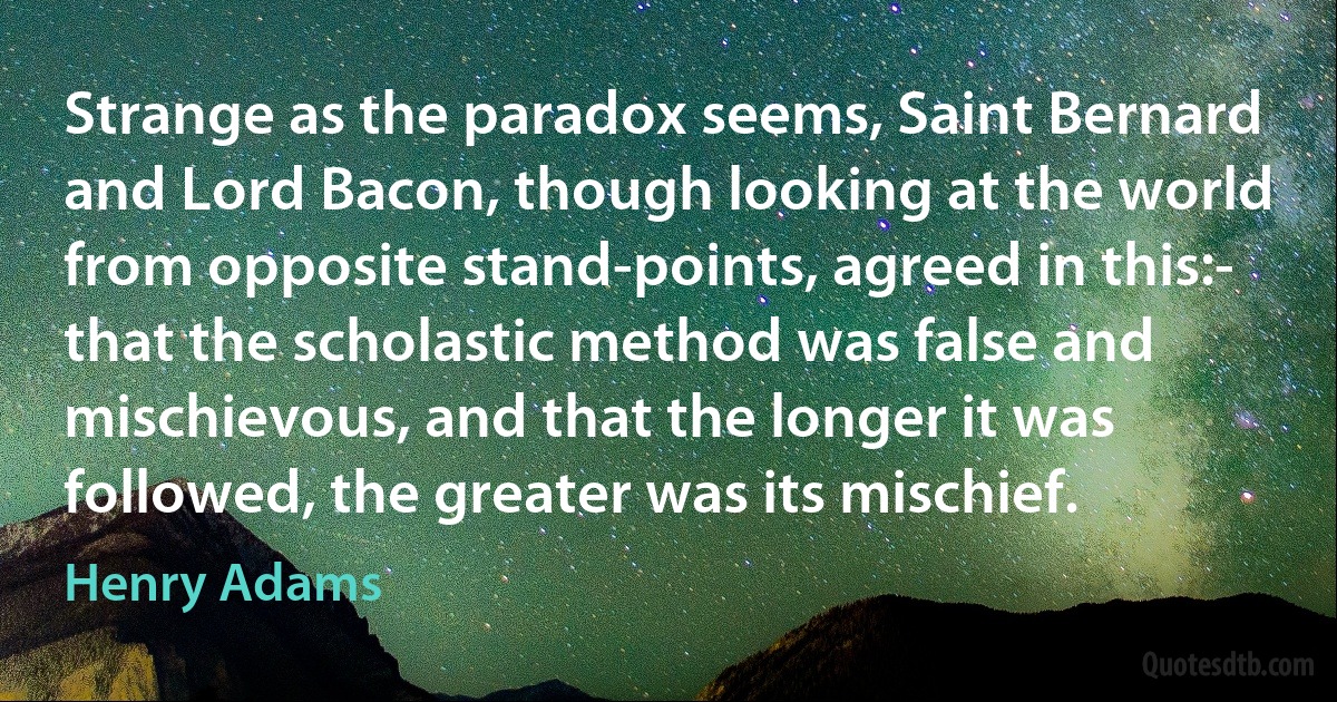 Strange as the paradox seems, Saint Bernard and Lord Bacon, though looking at the world from opposite stand-points, agreed in this:- that the scholastic method was false and mischievous, and that the longer it was followed, the greater was its mischief. (Henry Adams)