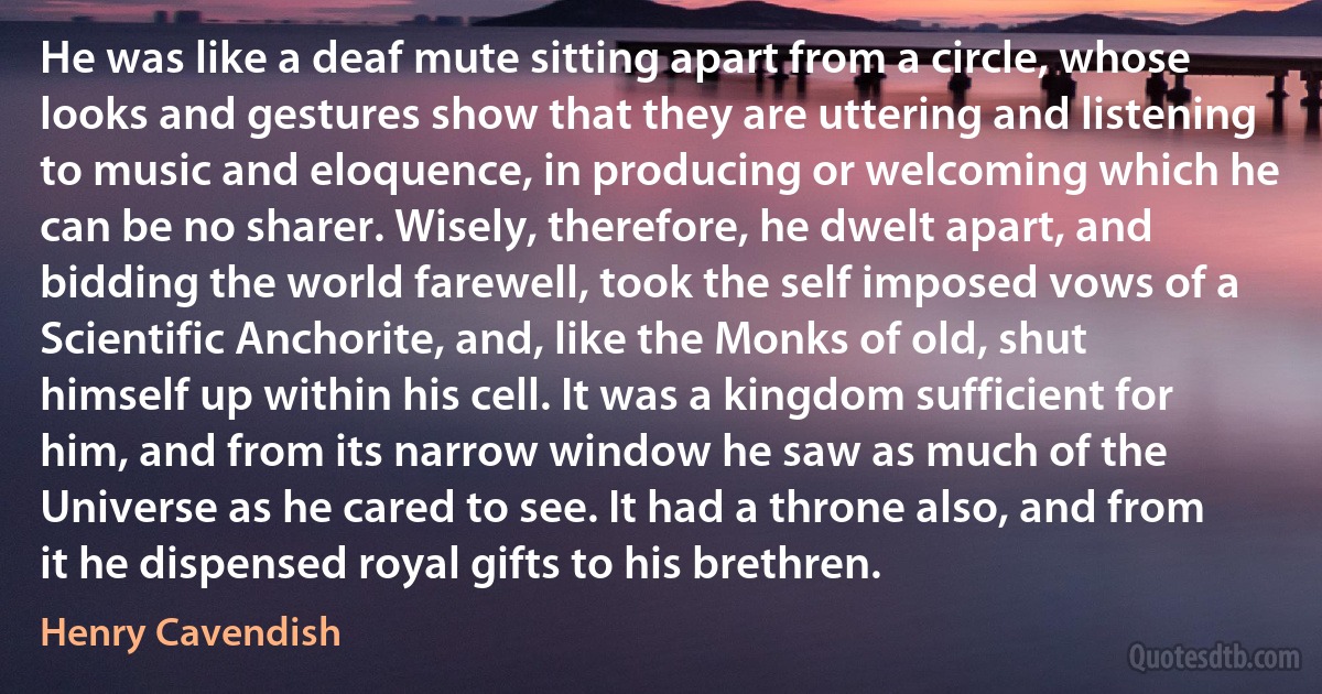 He was like a deaf mute sitting apart from a circle, whose looks and gestures show that they are uttering and listening to music and eloquence, in producing or welcoming which he can be no sharer. Wisely, therefore, he dwelt apart, and bidding the world farewell, took the self imposed vows of a Scientific Anchorite, and, like the Monks of old, shut himself up within his cell. It was a kingdom sufficient for him, and from its narrow window he saw as much of the Universe as he cared to see. It had a throne also, and from it he dispensed royal gifts to his brethren. (Henry Cavendish)