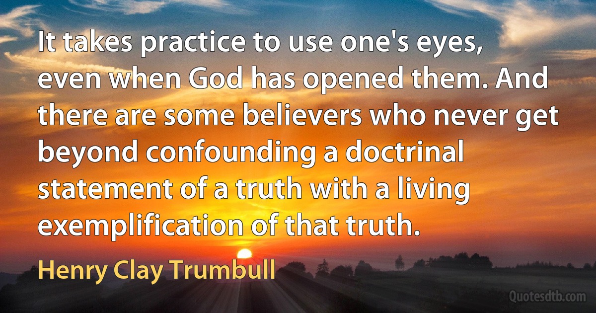 It takes practice to use one's eyes, even when God has opened them. And there are some believers who never get beyond confounding a doctrinal statement of a truth with a living exemplification of that truth. (Henry Clay Trumbull)