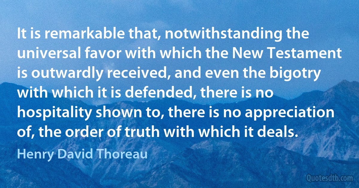 It is remarkable that, notwithstanding the universal favor with which the New Testament is outwardly received, and even the bigotry with which it is defended, there is no hospitality shown to, there is no appreciation of, the order of truth with which it deals. (Henry David Thoreau)