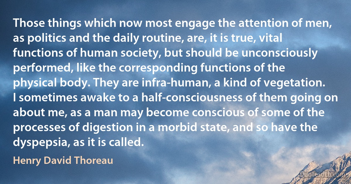 Those things which now most engage the attention of men, as politics and the daily routine, are, it is true, vital functions of human society, but should be unconsciously performed, like the corresponding functions of the physical body. They are infra-human, a kind of vegetation. I sometimes awake to a half-consciousness of them going on about me, as a man may become conscious of some of the processes of digestion in a morbid state, and so have the dyspepsia, as it is called. (Henry David Thoreau)