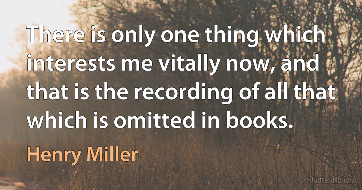 There is only one thing which interests me vitally now, and that is the recording of all that which is omitted in books. (Henry Miller)