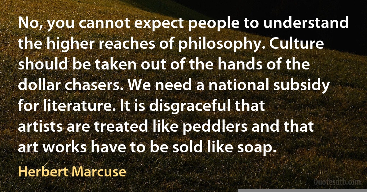 No, you cannot expect people to understand the higher reaches of philosophy. Culture should be taken out of the hands of the dollar chasers. We need a national subsidy for literature. It is disgraceful that artists are treated like peddlers and that art works have to be sold like soap. (Herbert Marcuse)