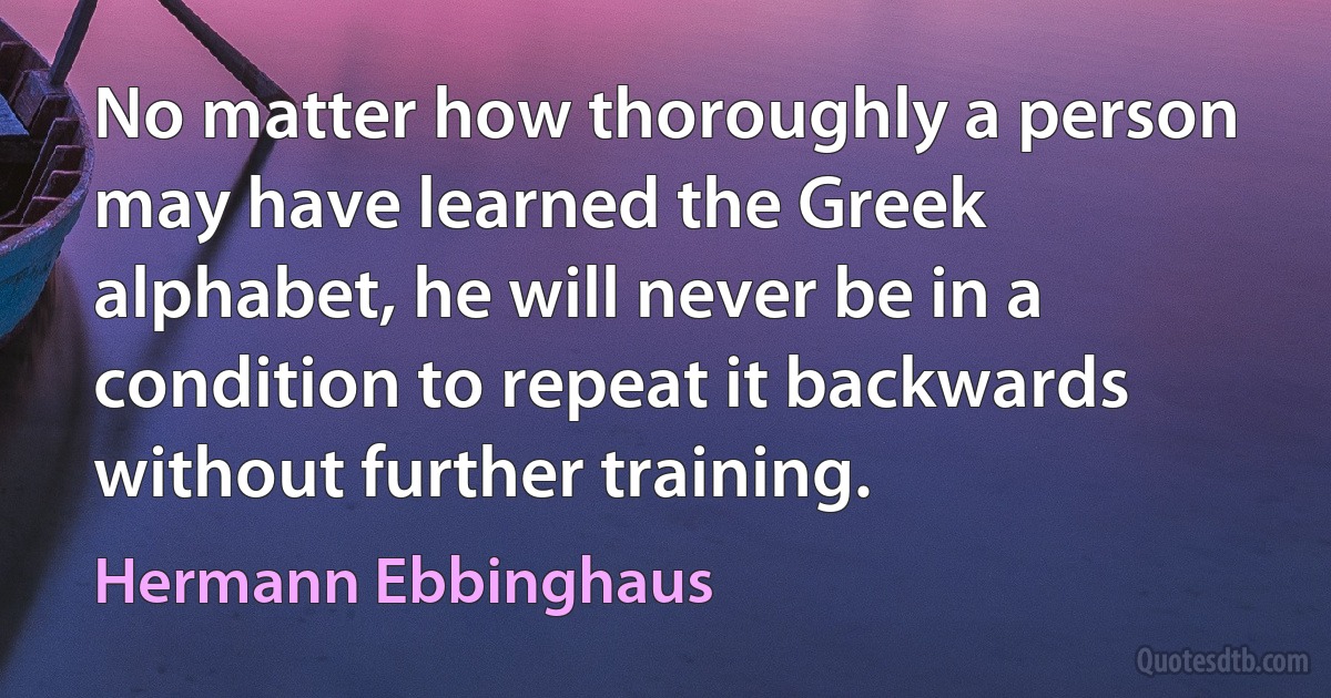 No matter how thoroughly a person may have learned the Greek alphabet, he will never be in a condition to repeat it backwards without further training. (Hermann Ebbinghaus)