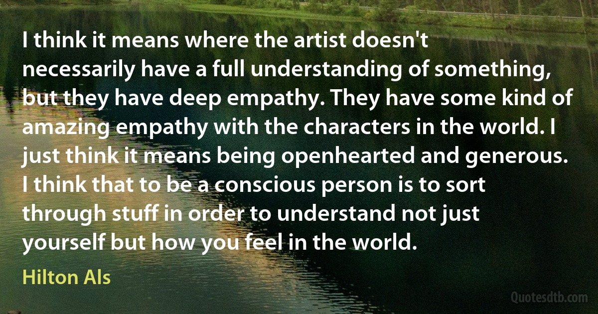 I think it means where the artist doesn't necessarily have a full understanding of something, but they have deep empathy. They have some kind of amazing empathy with the characters in the world. I just think it means being openhearted and generous. I think that to be a conscious person is to sort through stuff in order to understand not just yourself but how you feel in the world. (Hilton Als)