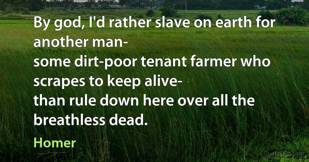 By god, I'd rather slave on earth for another man-
some dirt-poor tenant farmer who scrapes to keep alive-
than rule down here over all the breathless dead. (Homer)