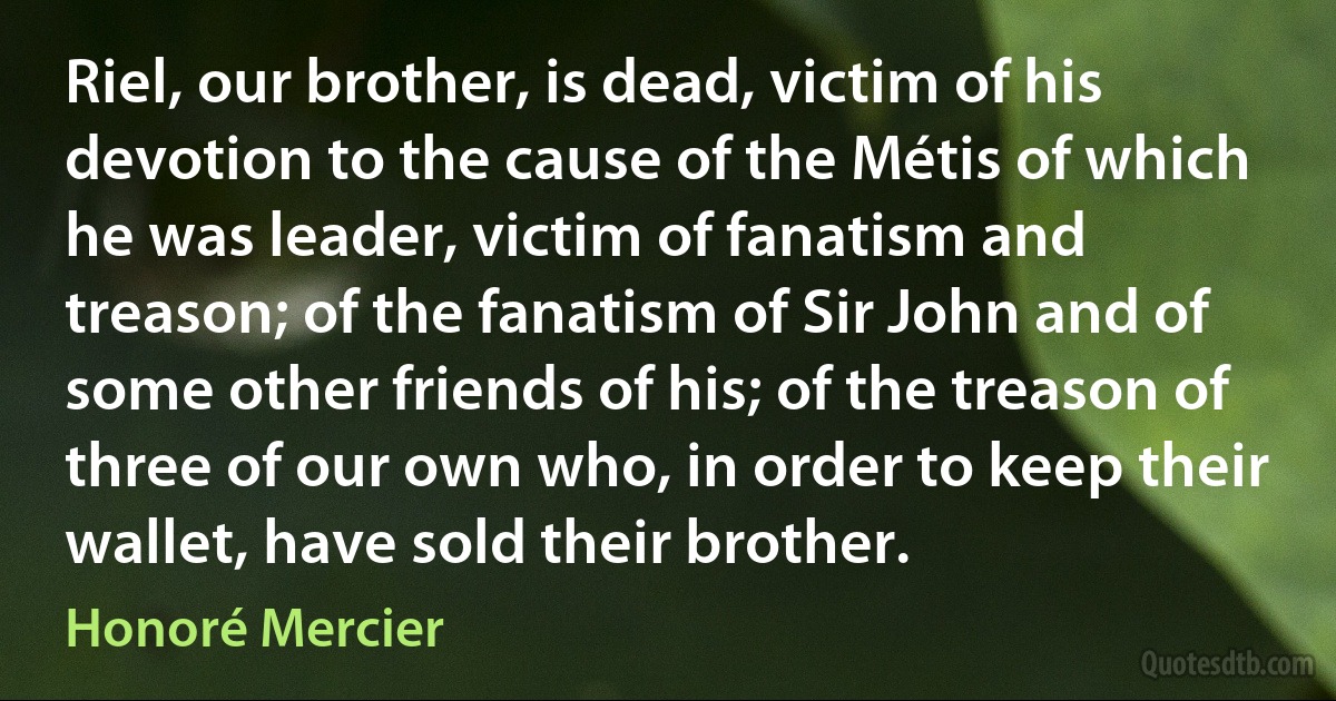 Riel, our brother, is dead, victim of his devotion to the cause of the Métis of which he was leader, victim of fanatism and treason; of the fanatism of Sir John and of some other friends of his; of the treason of three of our own who, in order to keep their wallet, have sold their brother. (Honoré Mercier)