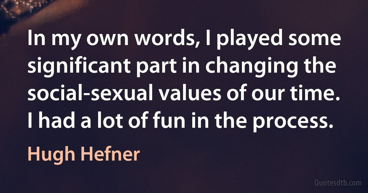 In my own words, I played some significant part in changing the social-sexual values of our time. I had a lot of fun in the process. (Hugh Hefner)