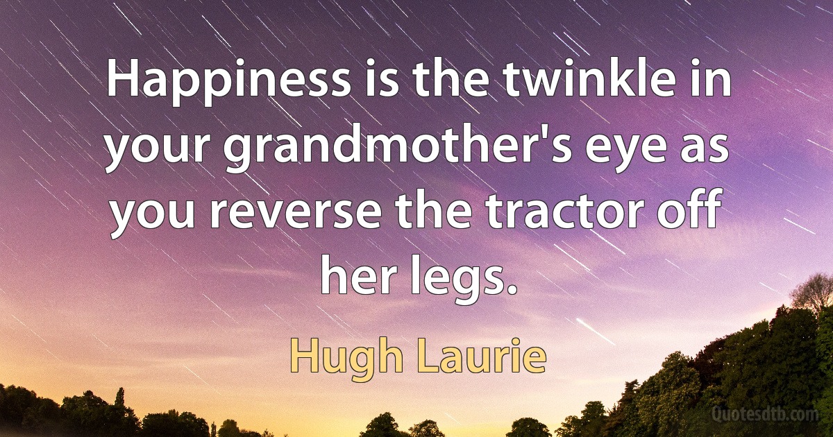 Happiness is the twinkle in your grandmother's eye as you reverse the tractor off her legs. (Hugh Laurie)