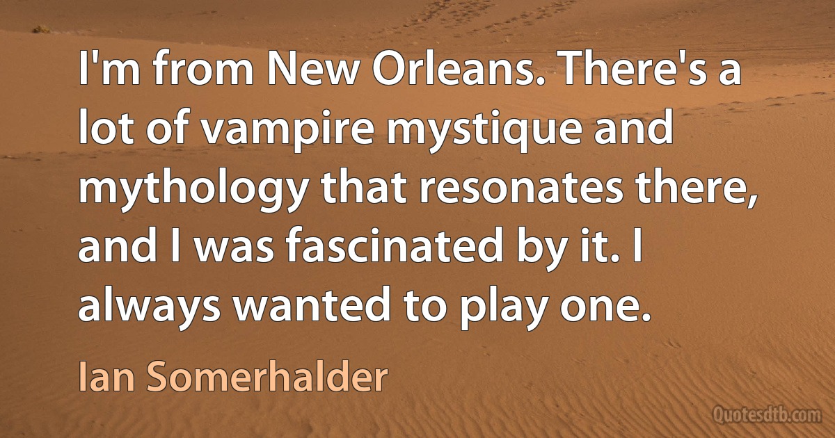 I'm from New Orleans. There's a lot of vampire mystique and mythology that resonates there, and I was fascinated by it. I always wanted to play one. (Ian Somerhalder)