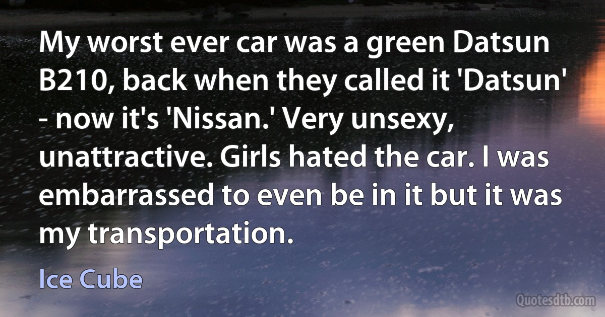 My worst ever car was a green Datsun B210, back when they called it 'Datsun' - now it's 'Nissan.' Very unsexy, unattractive. Girls hated the car. I was embarrassed to even be in it but it was my transportation. (Ice Cube)