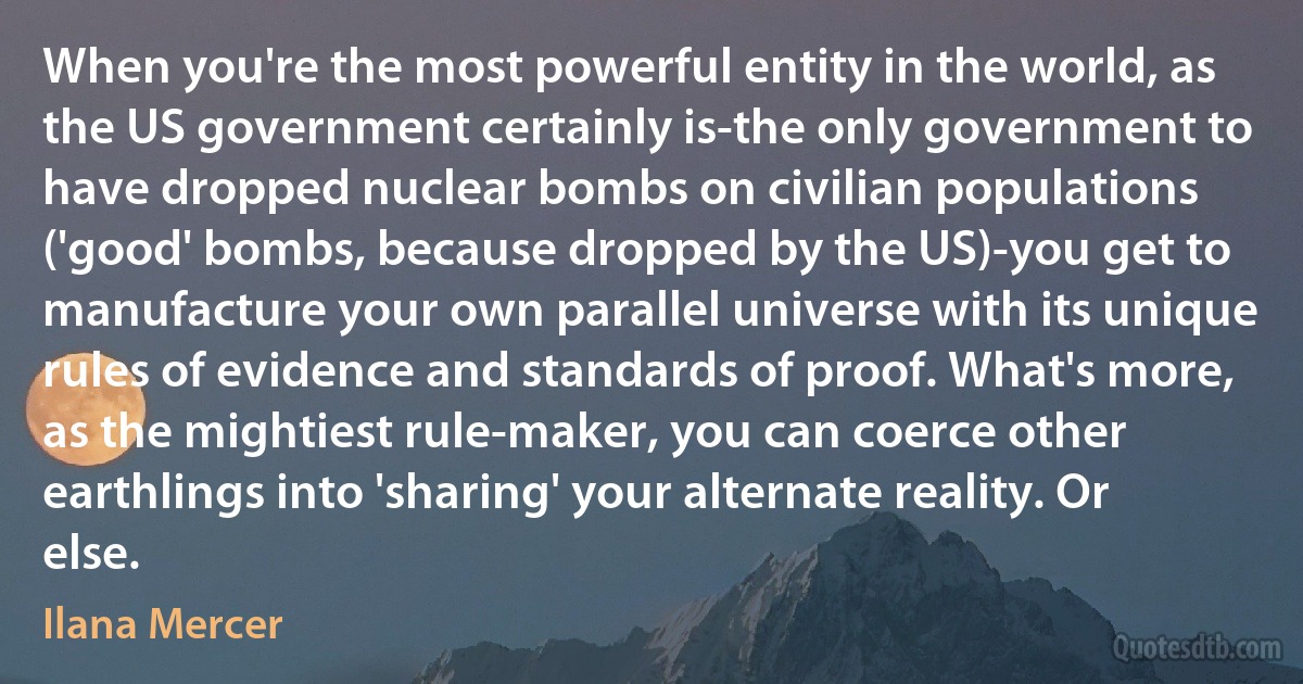 When you're the most powerful entity in the world, as the US government certainly is-the only government to have dropped nuclear bombs on civilian populations ('good' bombs, because dropped by the US)-you get to manufacture your own parallel universe with its unique rules of evidence and standards of proof. What's more, as the mightiest rule-maker, you can coerce other earthlings into 'sharing' your alternate reality. Or else. (Ilana Mercer)