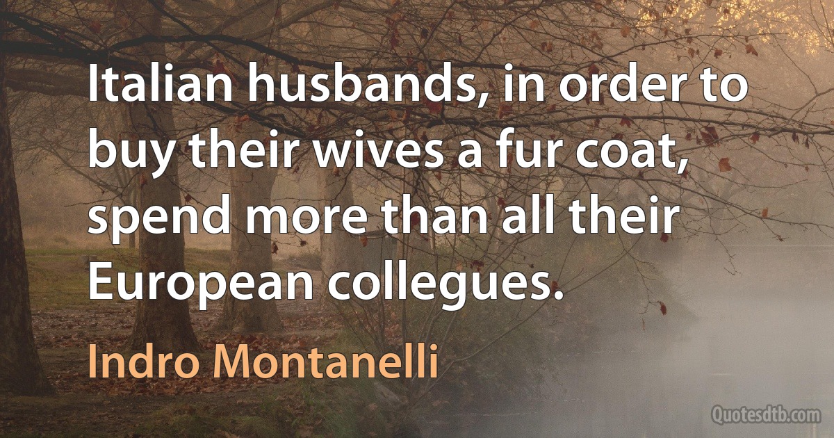 Italian husbands, in order to buy their wives a fur coat, spend more than all their European collegues. (Indro Montanelli)