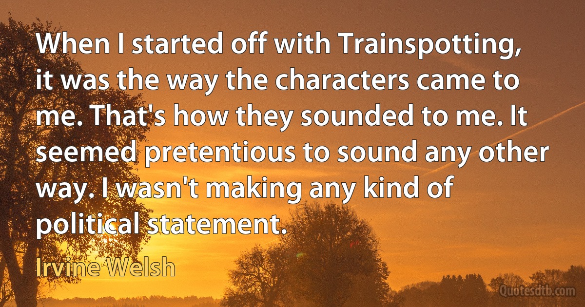 When I started off with Trainspotting, it was the way the characters came to me. That's how they sounded to me. It seemed pretentious to sound any other way. I wasn't making any kind of political statement. (Irvine Welsh)