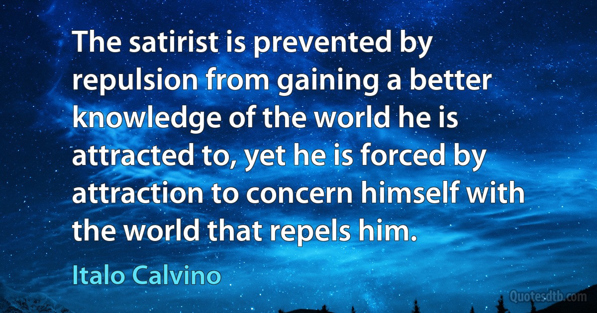 The satirist is prevented by repulsion from gaining a better knowledge of the world he is attracted to, yet he is forced by attraction to concern himself with the world that repels him. (Italo Calvino)