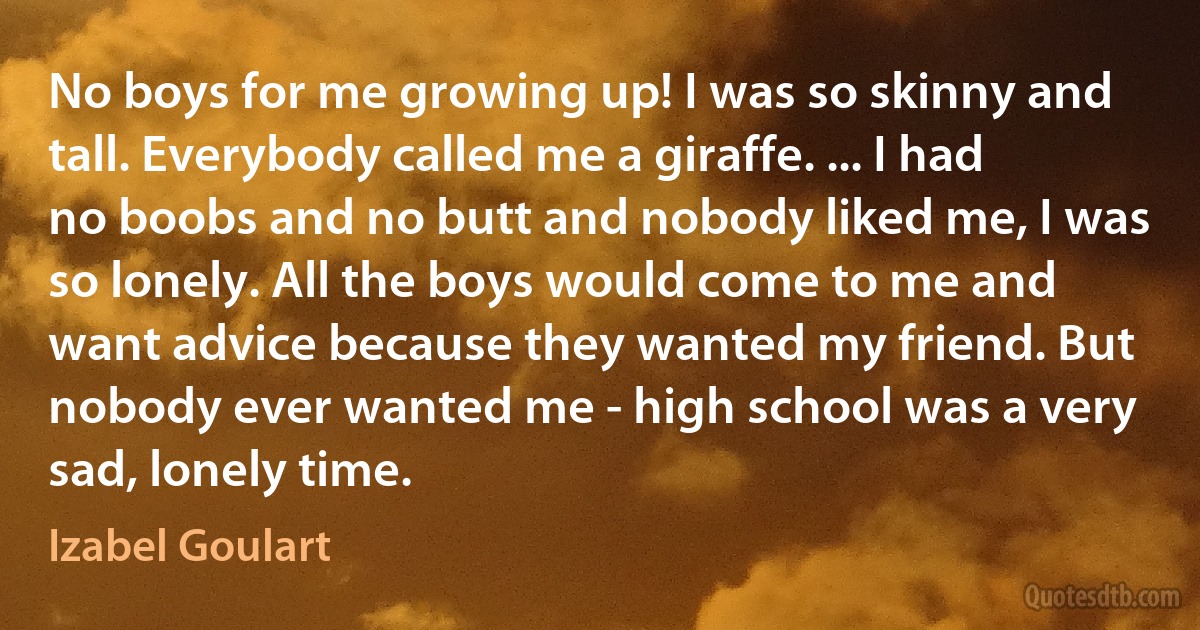 No boys for me growing up! I was so skinny and tall. Everybody called me a giraffe. ... I had no boobs and no butt and nobody liked me, I was so lonely. All the boys would come to me and want advice because they wanted my friend. But nobody ever wanted me - high school was a very sad, lonely time. (Izabel Goulart)