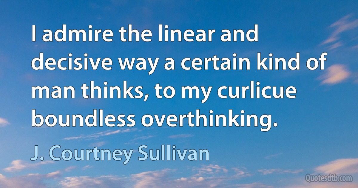 I admire the linear and decisive way a certain kind of man thinks, to my curlicue boundless overthinking. (J. Courtney Sullivan)