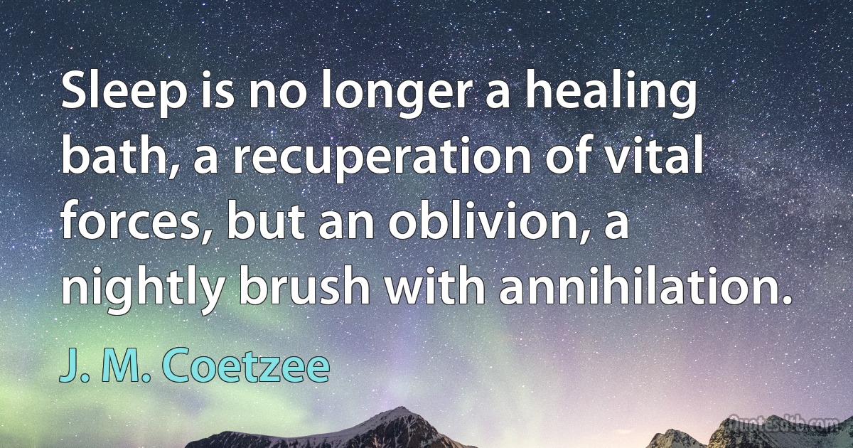 Sleep is no longer a healing bath, a recuperation of vital forces, but an oblivion, a nightly brush with annihilation. (J. M. Coetzee)