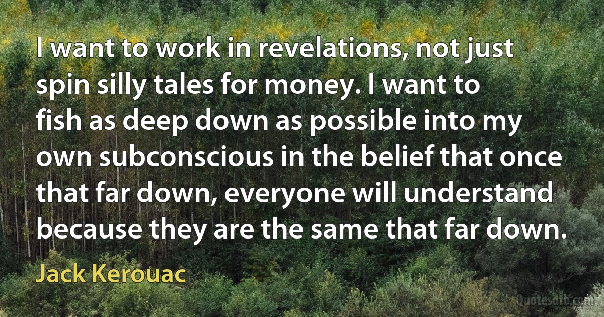 I want to work in revelations, not just spin silly tales for money. I want to fish as deep down as possible into my own subconscious in the belief that once that far down, everyone will understand because they are the same that far down. (Jack Kerouac)