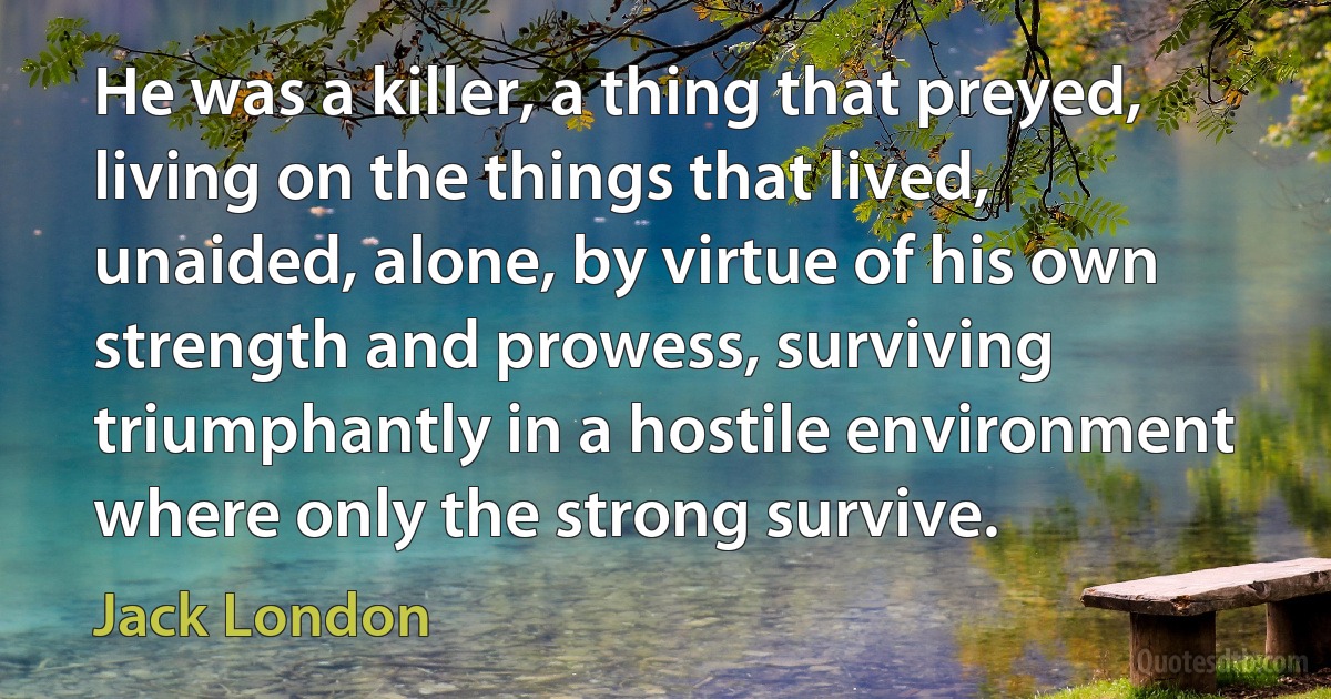 He was a killer, a thing that preyed, living on the things that lived, unaided, alone, by virtue of his own strength and prowess, surviving triumphantly in a hostile environment where only the strong survive. (Jack London)