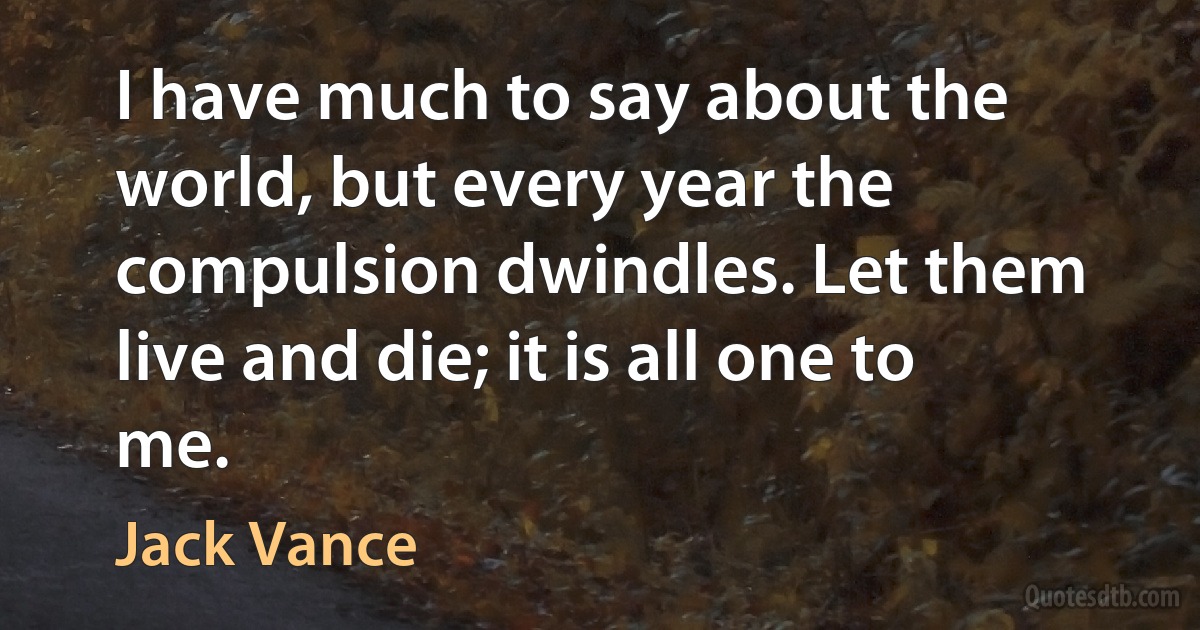 I have much to say about the world, but every year the compulsion dwindles. Let them live and die; it is all one to me. (Jack Vance)